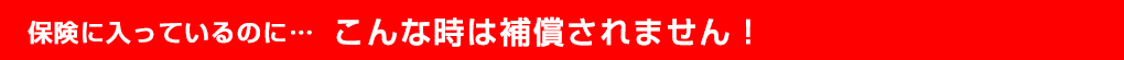 保険に入っているのに…こんな時は補償されません！