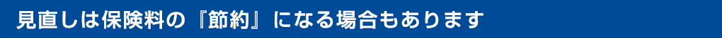 見直しは保険料の『節約』にもなります！