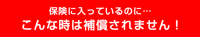 保険に入っているのに…こんな時は補償されません！