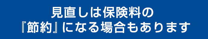 見直しは保険料の『節約』にもなります！