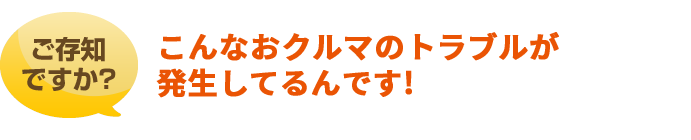 ご存知ですか？こんなおクルマのトラブルが発生してるんです！